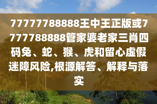 77777788888王中王正版或7777788888管家婆老家三肖四码兔、蛇、猴、虎和留心虚假迷障风险,根源解答、解释与落实